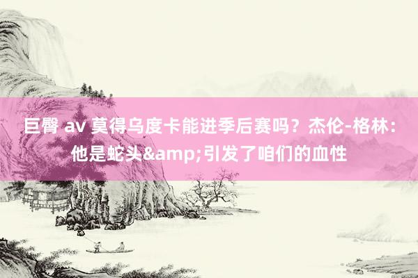   巨臀 av 莫得乌度卡能进季后赛吗？杰伦-格林：他是蛇头&引发了咱们的血性