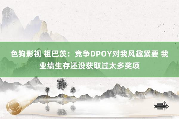   色狗影视 祖巴茨：竞争DPOY对我风趣紧要 我业绩生存还没获取过太多奖项