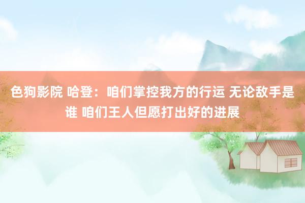   色狗影院 哈登：咱们掌控我方的行运 无论敌手是谁 咱们王人但愿打出好的进展