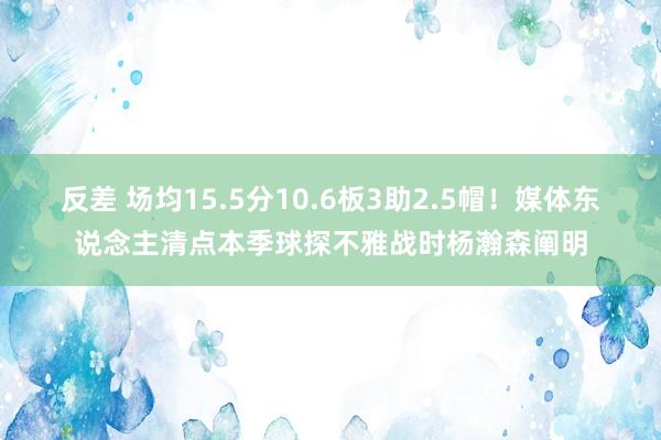   反差 场均15.5分10.6板3助2.5帽！媒体东说念主清点本季球探不雅战时杨瀚森阐明
