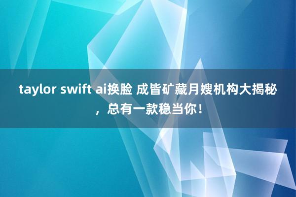   taylor swift ai换脸 成皆矿藏月嫂机构大揭秘，总有一款稳当你！