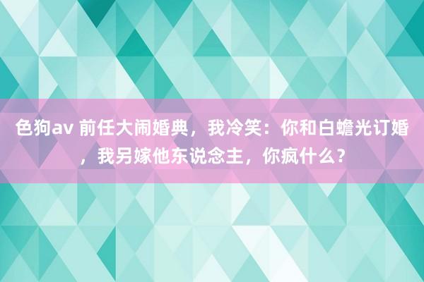   色狗av 前任大闹婚典，我冷笑：你和白蟾光订婚，我另嫁他东说念主，你疯什么？