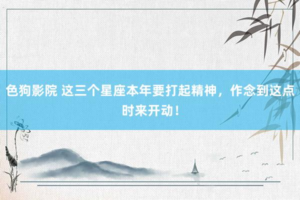   色狗影院 这三个星座本年要打起精神，作念到这点时来开动！