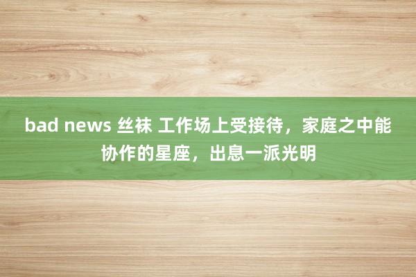   bad news 丝袜 工作场上受接待，家庭之中能协作的星座，出息一派光明