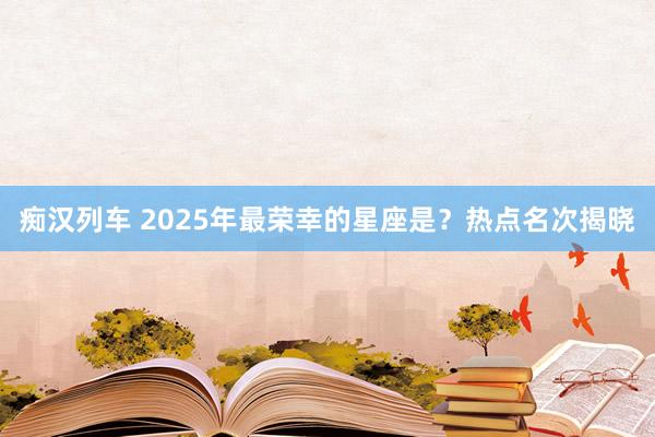   痴汉列车 2025年最荣幸的星座是？热点名次揭晓