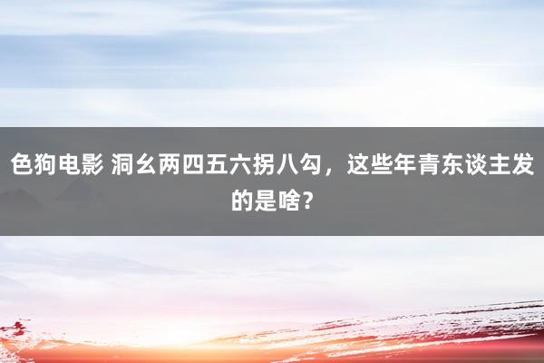   色狗电影 洞幺两四五六拐八勾，这些年青东谈主发的是啥？