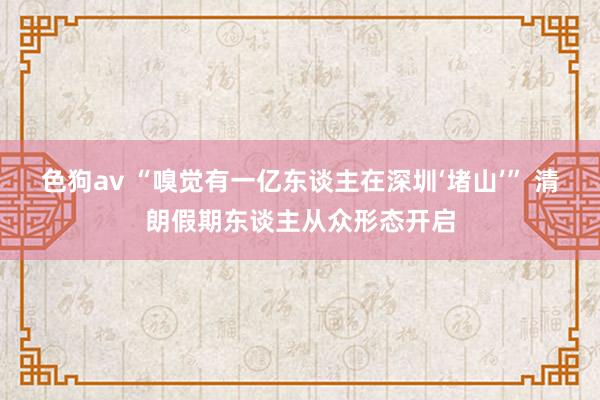   色狗av “嗅觉有一亿东谈主在深圳‘堵山’” 清朗假期东谈主从众形态开启