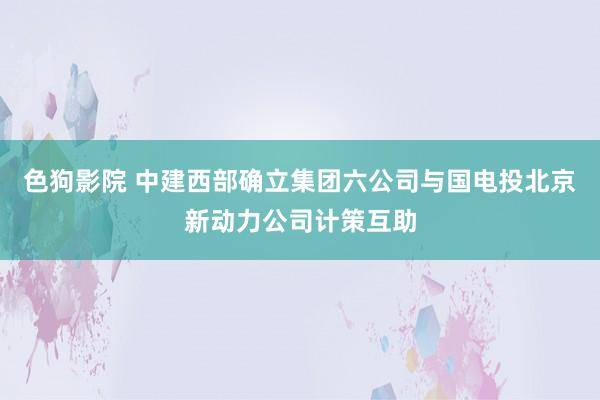   色狗影院 中建西部确立集团六公司与国电投北京新动力公司计策互助