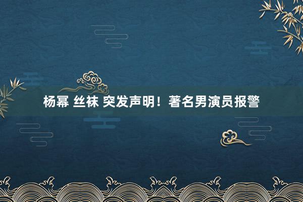   杨幂 丝袜 突发声明！著名男演员报警