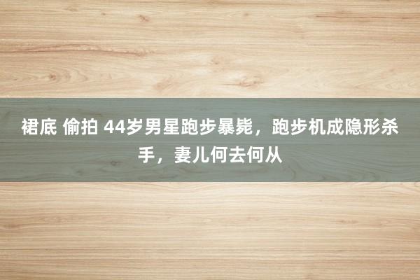   裙底 偷拍 44岁男星跑步暴毙，跑步机成隐形杀手，妻儿何去何从
