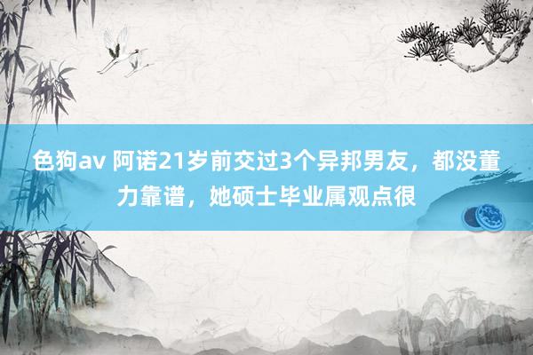   色狗av 阿诺21岁前交过3个异邦男友，都没董力靠谱，她硕士毕业属观点很
