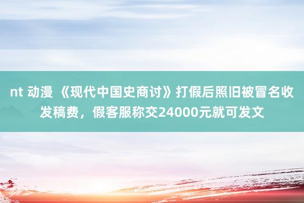   nt 动漫 《现代中国史商讨》打假后照旧被冒名收发稿费，假客服称交24000元就可发文