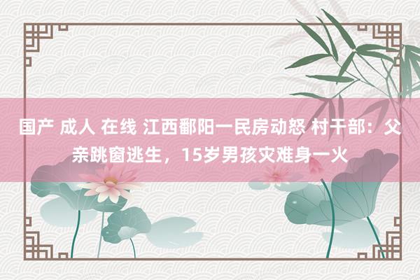   国产 成人 在线 江西鄱阳一民房动怒 村干部：父亲跳窗逃生，15岁男孩灾难身一火
