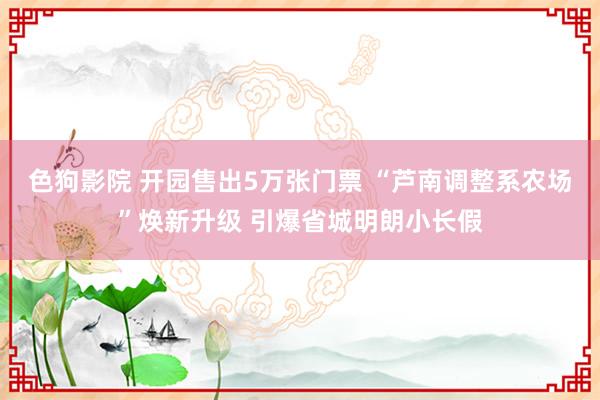   色狗影院 开园售出5万张门票 “芦南调整系农场”焕新升级 引爆省城明朗小长假