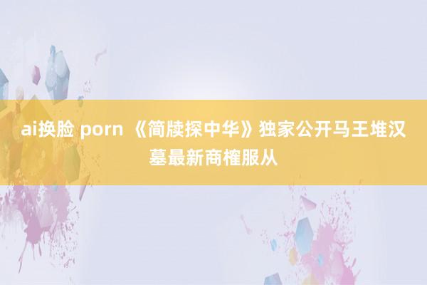   ai换脸 porn 《简牍探中华》独家公开马王堆汉墓最新商榷服从