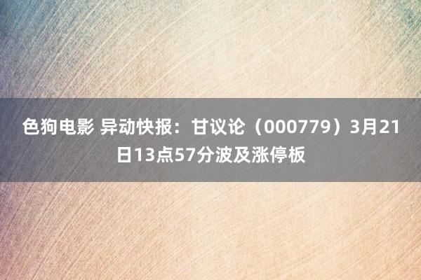   色狗电影 异动快报：甘议论（000779）3月21日13点57分波及涨停板
