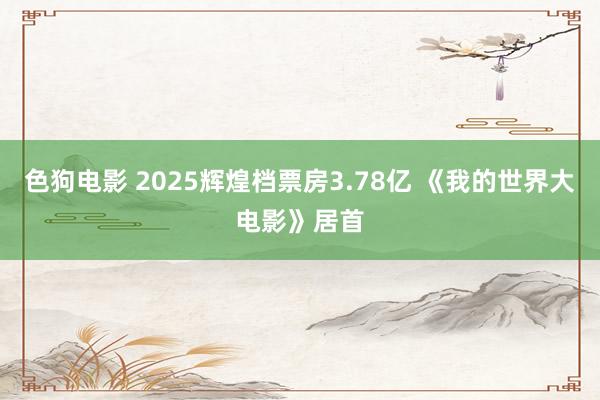   色狗电影 2025辉煌档票房3.78亿 《我的世界大电影》居首