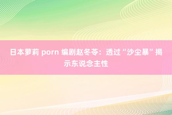   日本萝莉 porn 编剧赵冬苓：透过“沙尘暴”揭示东说念主性
