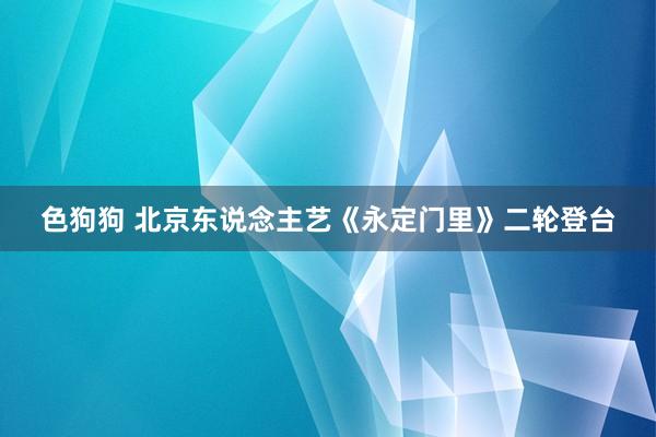   色狗狗 北京东说念主艺《永定门里》二轮登台
