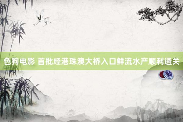   色狗电影 首批经港珠澳大桥入口鲜流水产顺利通关