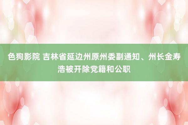   色狗影院 吉林省延边州原州委副通知、州长金寿浩被开除党籍和公职