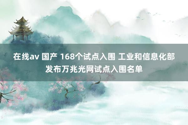   在线av 国产 168个试点入围 工业和信息化部发布万兆光网试点入围名单