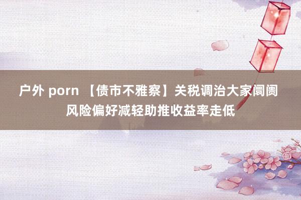   户外 porn 【债市不雅察】关税调治大家阛阓 风险偏好减轻助推收益率走低