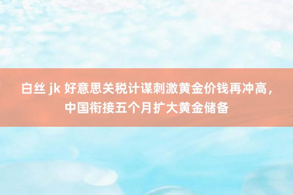   白丝 jk 好意思关税计谋刺激黄金价钱再冲高，中国衔接五个月扩大黄金储备