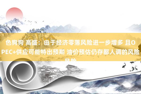   色狗狗 高盛：由于经济零落风险进一步增多 且OPEC+供应可能特出预期 油价预估仍存鄙人调的风险