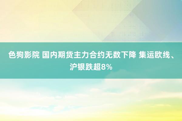   色狗影院 国内期货主力合约无数下降 集运欧线、沪银跌超8%