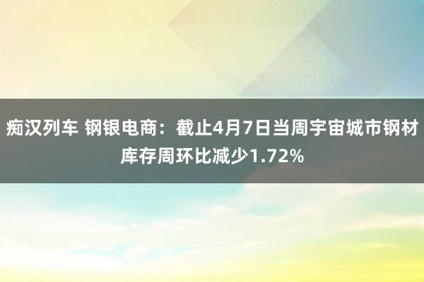   痴汉列车 钢银电商：截止4月7日当周宇宙城市钢材库存周环比减少1.72%