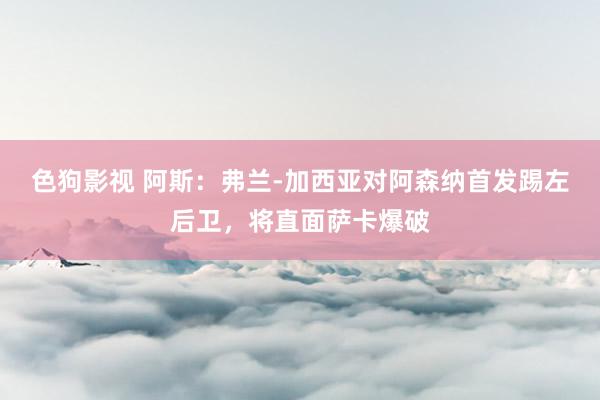   色狗影视 阿斯：弗兰-加西亚对阿森纳首发踢左后卫，将直面萨卡爆破
