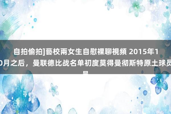   自拍偷拍]藝校兩女生自慰裸聊視頻 2015年10月之后，曼联德比战名单初度莫得曼彻斯特原土球员