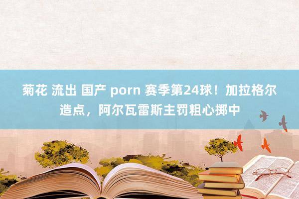   菊花 流出 国产 porn 赛季第24球！加拉格尔造点，阿尔瓦雷斯主罚粗心掷中