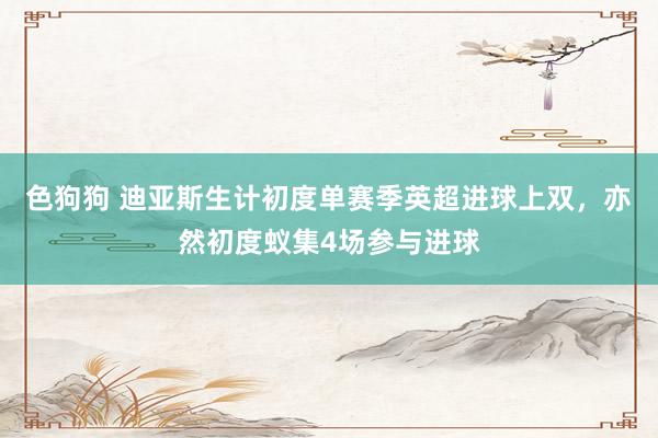   色狗狗 迪亚斯生计初度单赛季英超进球上双，亦然初度蚁集4场参与进球