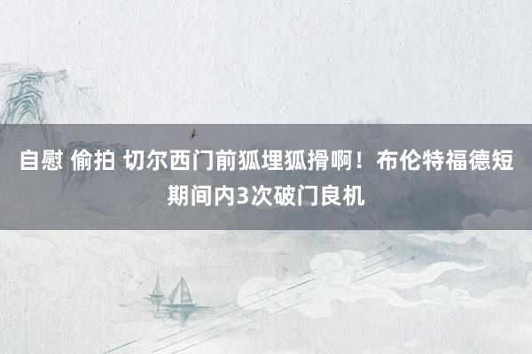   自慰 偷拍 切尔西门前狐埋狐搰啊！布伦特福德短期间内3次破门良机
