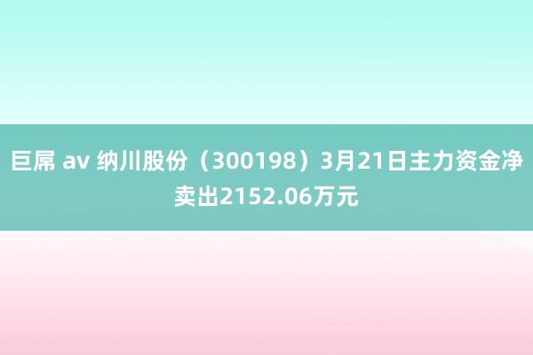   巨屌 av 纳川股份（300198）3月21日主力资金净卖出2152.06万元