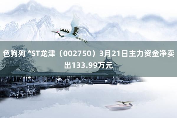   色狗狗 *ST龙津（002750）3月21日主力资金净卖出133.99万元