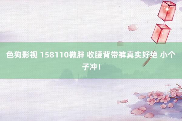  色狗影视 158110微胖 收腰背带裤真实好绝 小个子冲！