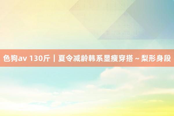   色狗av 130斤｜夏令减龄韩系显瘦穿搭～梨形身段
