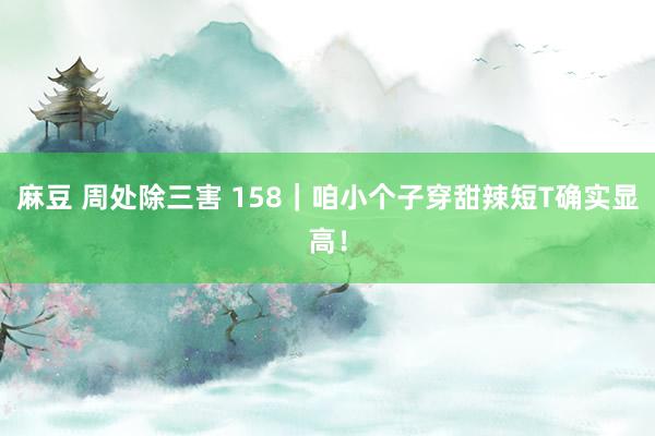   麻豆 周处除三害 158｜咱小个子穿甜辣短T确实显高！