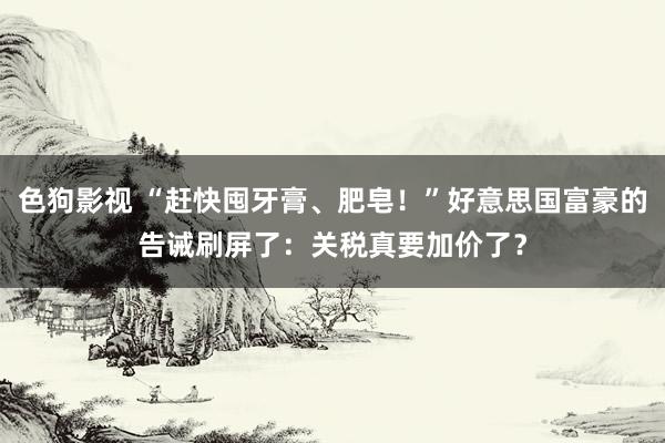   色狗影视 “赶快囤牙膏、肥皂！”好意思国富豪的告诫刷屏了：关税真要加价了？