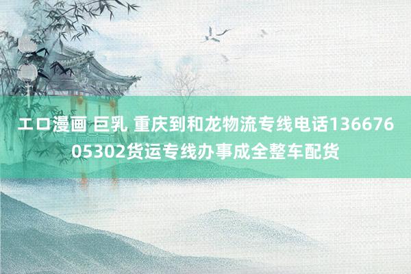   エロ漫画 巨乳 重庆到和龙物流专线电话13667605302货运专线办事成全整车配货