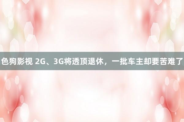   色狗影视 2G、3G将透顶退休，一批车主却要苦难了