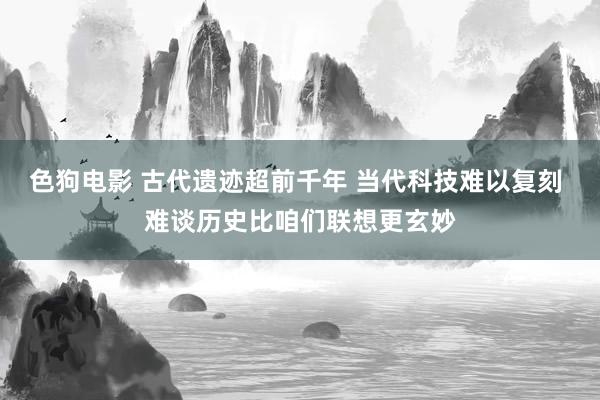   色狗电影 古代遗迹超前千年 当代科技难以复刻 难谈历史比咱们联想更玄妙