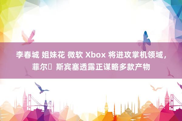   李春城 姐妹花 微软 Xbox 将进攻掌机领域，菲尔・斯宾塞透露正谋略多款产物