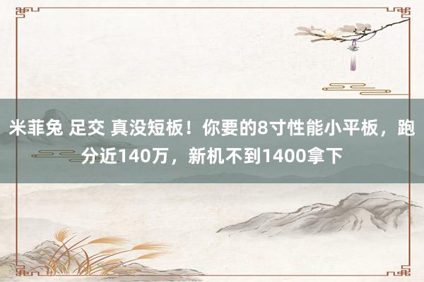   米菲兔 足交 真没短板！你要的8寸性能小平板，跑分近140万，新机不到1400拿下