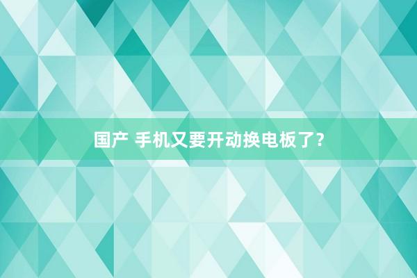   国产 手机又要开动换电板了？