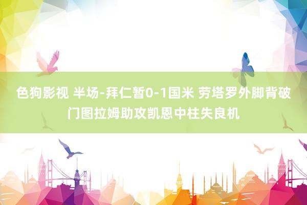  色狗影视 半场-拜仁暂0-1国米 劳塔罗外脚背破门图拉姆助攻凯恩中柱失良机