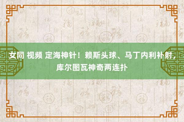   女同 视频 定海神针！赖斯头球、马丁内利补射，库尔图瓦神奇两连扑